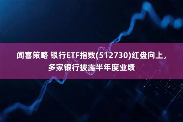 闻喜策略 银行ETF指数(512730)红盘向上,多家银行披露半年度业绩