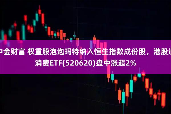 中金财富 权重股泡泡玛特纳入恒生指数成份股,港股通消费ETF(520620)盘中涨超2%