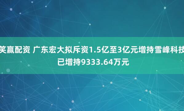 笑赢配资 广东宏大拟斥资1.5亿至3亿元增持雪峰科技 已增持9333.64万元