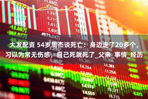 大发配资 54岁周杰谈死亡：身边走了20多个，习以为常无伤感，自己死就死了_父亲_事情_经历
