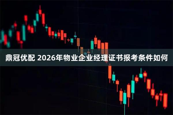鼎冠优配 2026年物业企业经理证书报考条件如何